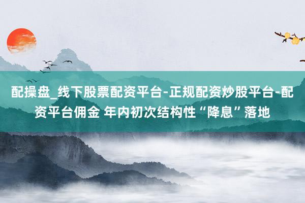 配操盘_线下股票配资平台-正规配资炒股平台-配资平台佣金 年内初次结构性“降息”落地