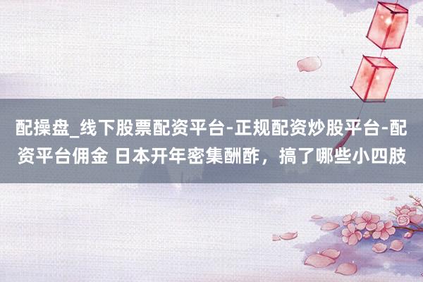 配操盘_线下股票配资平台-正规配资炒股平台-配资平台佣金 日本开年密集酬酢，搞了哪些小四肢