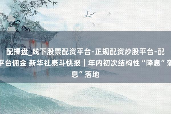 配操盘_线下股票配资平台-正规配资炒股平台-配资平台佣金 新华社泰斗快报｜年内初次结构性“降息”落地