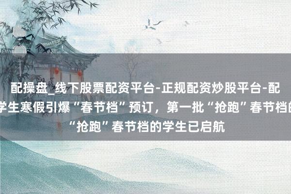 配操盘_线下股票配资平台-正规配资炒股平台-配资平台佣金 学生寒假引爆“春节档”预订，第一批“抢跑”春节档的学生已启航