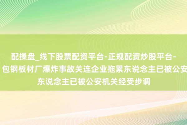配操盘_线下股票配资平台-正规配资炒股平台-配资平台佣金 包钢板材厂爆炸事故关连企业拖累东说念主已被公安机关经受步调