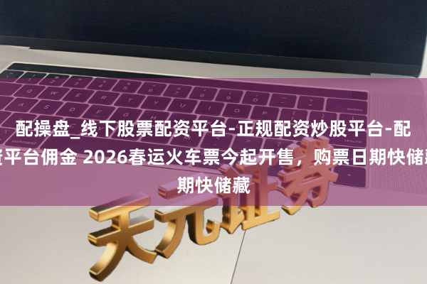 配操盘_线下股票配资平台-正规配资炒股平台-配资平台佣金 2026春运火车票今起开售，购票日期快储藏