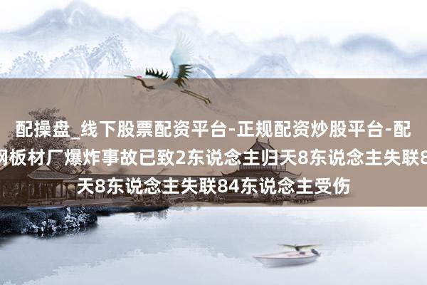 配操盘_线下股票配资平台-正规配资炒股平台-配资平台佣金 包钢板材厂爆炸事故已致2东说念主归天8东说念主失联84东说念主受伤