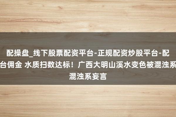 配操盘_线下股票配资平台-正规配资炒股平台-配资平台佣金 水质扫数达标！广西大明山溪水变色被混浊系妄言