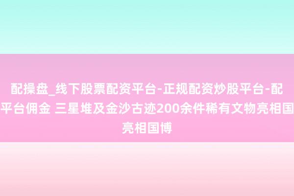 配操盘_线下股票配资平台-正规配资炒股平台-配资平台佣金 三星堆及金沙古迹200余件稀有文物亮相国博