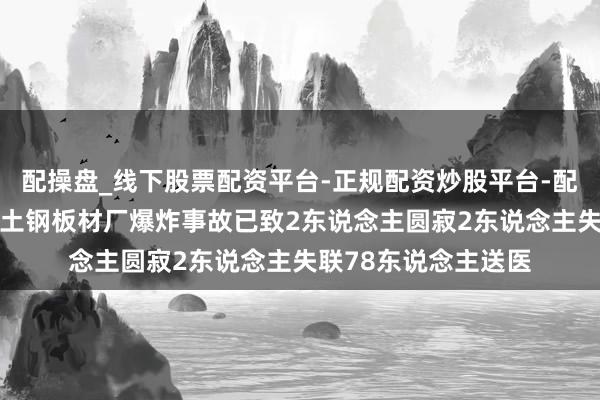 配操盘_线下股票配资平台-正规配资炒股平台-配资平台佣金 包钢稀土钢板材厂爆炸事故已致2东说念主圆寂2东说念主失联78东说念主送医