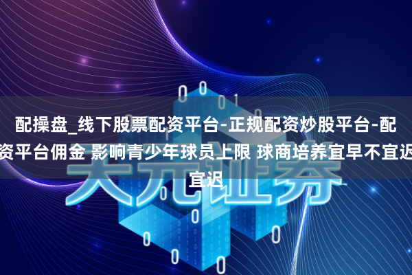 配操盘_线下股票配资平台-正规配资炒股平台-配资平台佣金 影响青少年球员上限 球商培养宜早不宜迟
