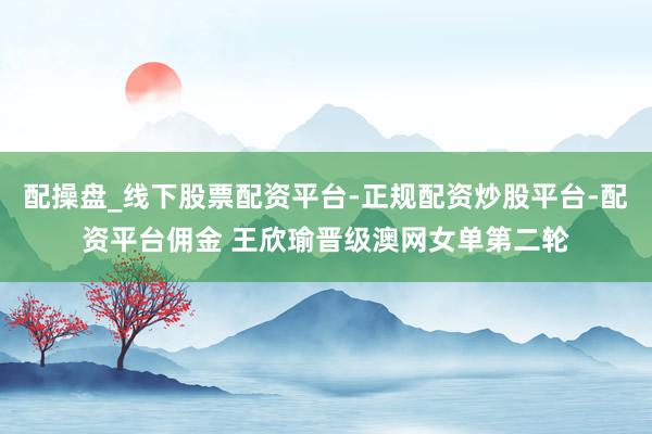 配操盘_线下股票配资平台-正规配资炒股平台-配资平台佣金 王欣瑜晋级澳网女单第二轮