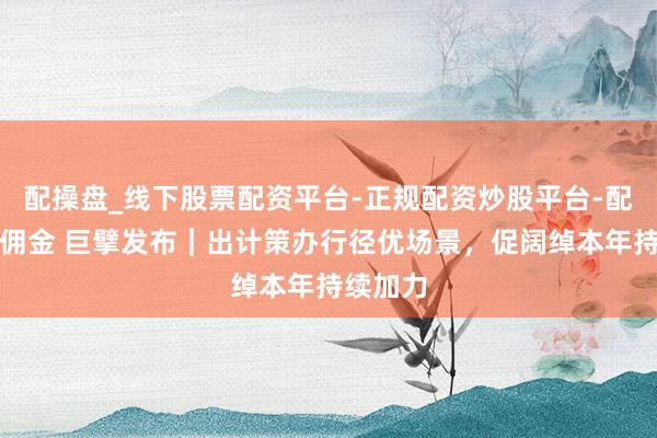 配操盘_线下股票配资平台-正规配资炒股平台-配资平台佣金 巨擘发布｜出计策办行径优场景，促阔绰本年持续加力