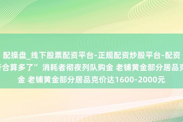 配操盘_线下股票配资平台-正规配资炒股平台-配资平台佣金 “比存银行合算多了” 消耗者彻夜列队购金 老铺黄金部分居品克价达1600-2000元