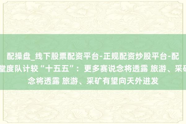 配操盘_线下股票配资平台-正规配资炒股平台-配资平台佣金 航天堂度队计较“十五五”：更多赛说念将透露 旅游、采矿有望向天外进发