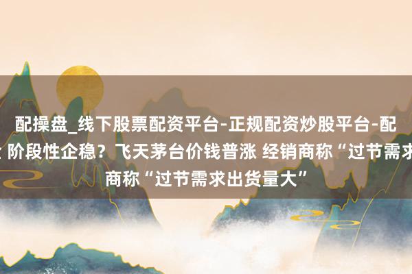 配操盘_线下股票配资平台-正规配资炒股平台-配资平台佣金 阶段性企稳？飞天茅台价钱普涨 经销商称“过节需求出货量大”