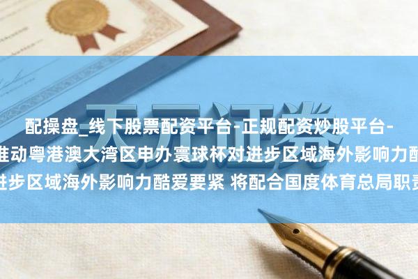配操盘_线下股票配资平台-正规配资炒股平台-配资平台佣金 广州：推动粤港澳大湾区申办寰球杯对进步区域海外影响力酷爱要紧 将配合国度体育总局职责部署