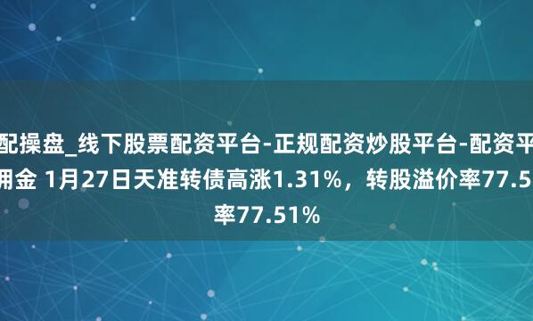 配操盘_线下股票配资平台-正规配资炒股平台-配资平台佣金 1月27日天准转债高涨1.31%，转股溢价率77.51%