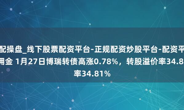 配操盘_线下股票配资平台-正规配资炒股平台-配资平台佣金 1月27日博瑞转债高涨0.78%，转股溢价率34.81%