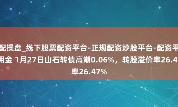 配操盘_线下股票配资平台-正规配资炒股平台-配资平台佣金 1月27日山石转债高潮0.06%，转股溢价率26.47%