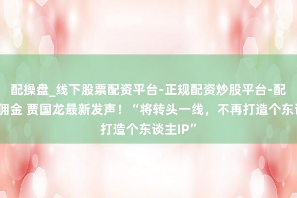 配操盘_线下股票配资平台-正规配资炒股平台-配资平台佣金 贾国龙最新发声！“将转头一线，不再打造个东谈主IP”
