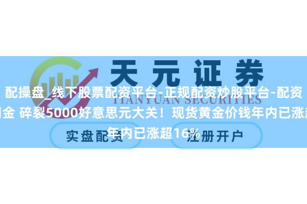 配操盘_线下股票配资平台-正规配资炒股平台-配资平台佣金 碎裂5000好意思元大关！现货黄金价钱年内已涨超16%