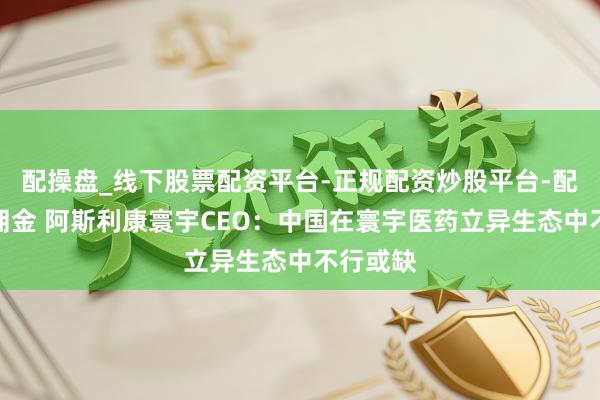 配操盘_线下股票配资平台-正规配资炒股平台-配资平台佣金 阿斯利康寰宇CEO：中国在寰宇医药立异生态中不行或缺