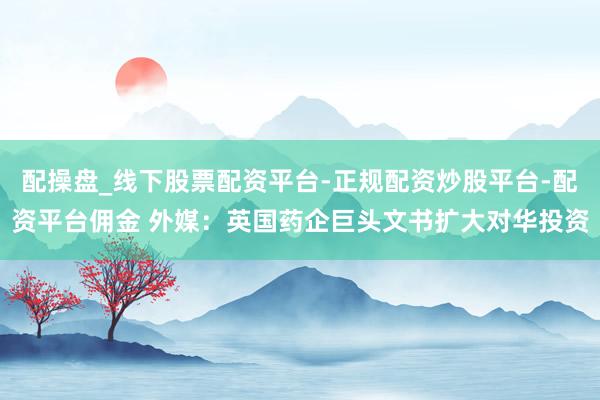 配操盘_线下股票配资平台-正规配资炒股平台-配资平台佣金 外媒：英国药企巨头文书扩大对华投资