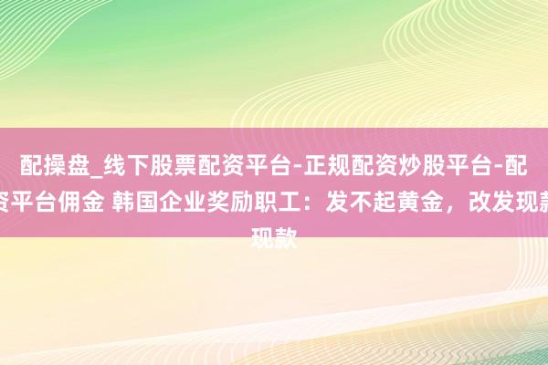 配操盘_线下股票配资平台-正规配资炒股平台-配资平台佣金 韩国企业奖励职工：发不起黄金，改发现款