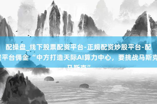 配操盘_线下股票配资平台-正规配资炒股平台-配资平台佣金 “中方打造天际AI算力中心，要挑战马斯克”