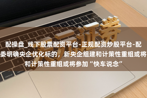 配操盘_线下股票配资平台-正规配资炒股平台-配资平台佣金 国资委明确央企优化标的，新央企组建和计策性重组或将参加“快车说念”