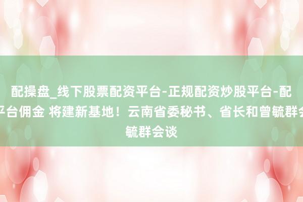 配操盘_线下股票配资平台-正规配资炒股平台-配资平台佣金 将建新基地！云南省委秘书、省长和曾毓群会谈