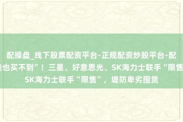 配操盘_线下股票配资平台-正规配资炒股平台-配资平台佣金 “有钱也买不到”！三星、好意思光、SK海力士联手“限售”，堤防卑劣囤货