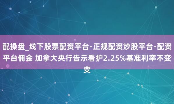 配操盘_线下股票配资平台-正规配资炒股平台-配资平台佣金 加拿大央行告示看护2.25%基准利率不变
