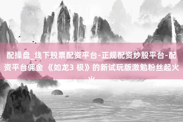 配操盘_线下股票配资平台-正规配资炒股平台-配资平台佣金 《如龙3 极》的新试玩版激勉粉丝起火