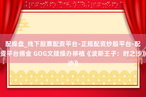 配操盘_线下股票配资平台-正规配资炒股平台-配资平台佣金 GOG文牍操办移植《波斯王子：时之沙》