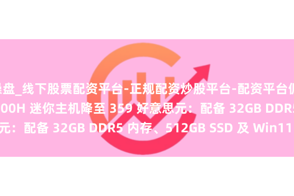 配操盘_线下股票配资平台-正规配资炒股平台-配资平台佣金 Kamrui 锐龙 7 6800H 迷你主机降至 359 好意思元：配备 32GB DDR5 内存、512GB SSD 及 Win11 专科版