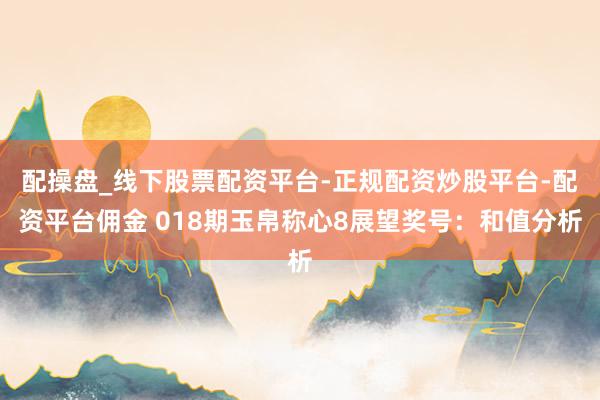 配操盘_线下股票配资平台-正规配资炒股平台-配资平台佣金 018期玉帛称心8展望奖号：和值分析