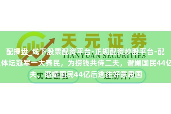 配操盘_线下股票配资平台-正规配资炒股平台-配资平台佣金 她是体坛冠军一大莠民，为捞钱共侍二夫，谮媚国民44亿后逃往好意思国