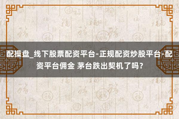 配操盘_线下股票配资平台-正规配资炒股平台-配资平台佣金 茅台跌出契机了吗？