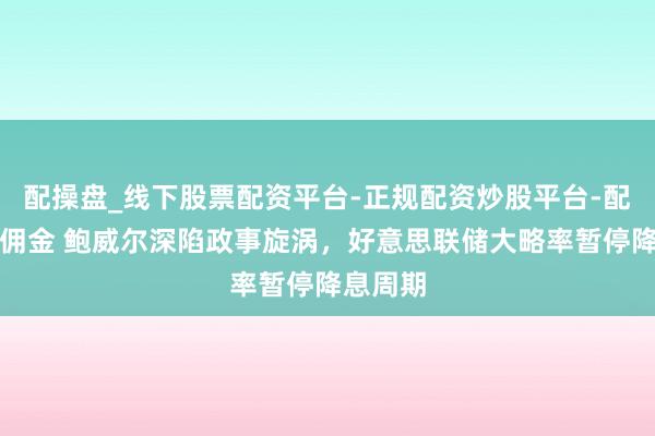 配操盘_线下股票配资平台-正规配资炒股平台-配资平台佣金 鲍威尔深陷政事旋涡，好意思联储大略率暂停降息周期