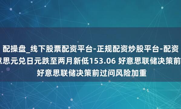 配操盘_线下股票配资平台-正规配资炒股平台-配资平台佣金 好意思元兑日元跌至两月新低153.06 好意思联储决策前过问风险加重