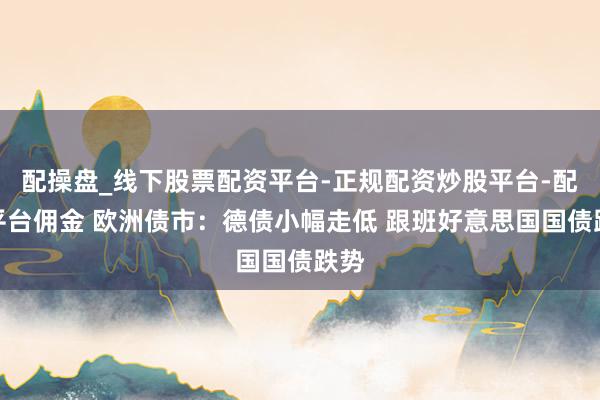 配操盘_线下股票配资平台-正规配资炒股平台-配资平台佣金 欧洲债市：德债小幅走低 跟班好意思国国债跌势