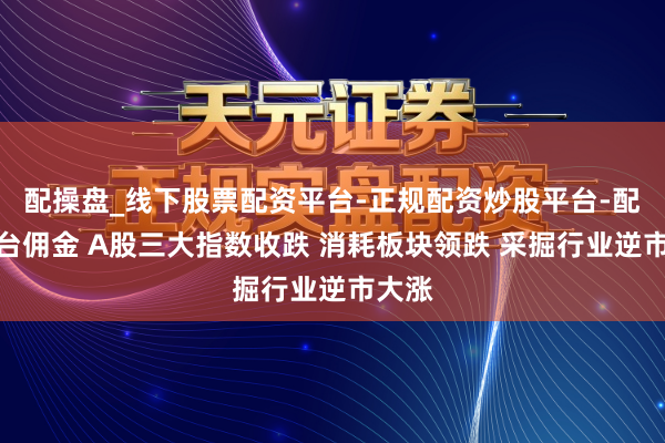 配操盘_线下股票配资平台-正规配资炒股平台-配资平台佣金 A股三大指数收跌 消耗板块领跌 采掘行业逆市大涨