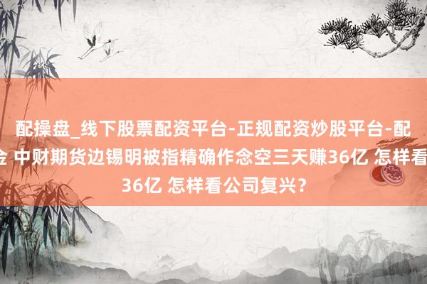 配操盘_线下股票配资平台-正规配资炒股平台-配资平台佣金 中财期货边锡明被指精确作念空三天赚36亿 怎样看公司复兴？
