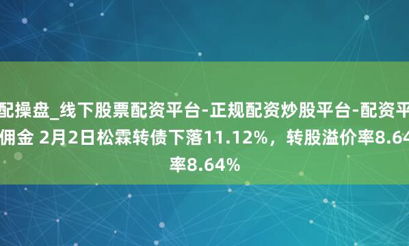 配操盘_线下股票配资平台-正规配资炒股平台-配资平台佣金 2月2日松霖转债下落11.12%，转股溢价率8.64%