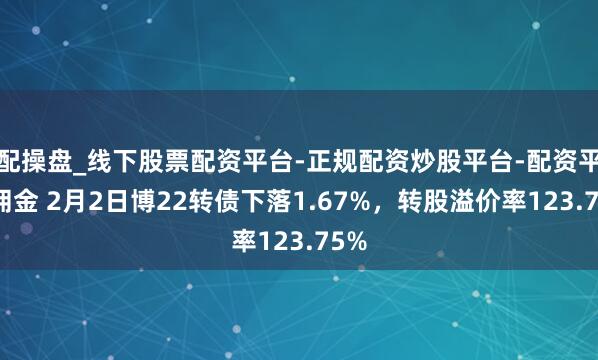 配操盘_线下股票配资平台-正规配资炒股平台-配资平台佣金 2月2日博22转债下落1.67%，转股溢价率123.75%