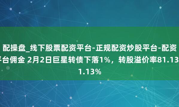 配操盘_线下股票配资平台-正规配资炒股平台-配资平台佣金 2月2日巨星转债下落1%，转股溢价率81.13%