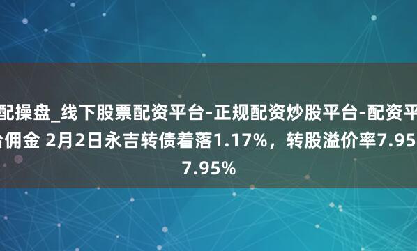配操盘_线下股票配资平台-正规配资炒股平台-配资平台佣金 2月2日永吉转债着落1.17%，转股溢价率7.95%