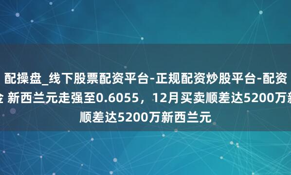 配操盘_线下股票配资平台-正规配资炒股平台-配资平台佣金 新西兰元走强至0.6055，12月买卖顺差达5200万新西兰元