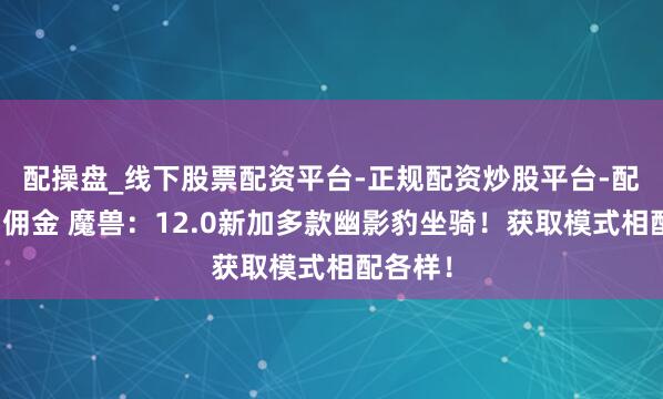 配操盘_线下股票配资平台-正规配资炒股平台-配资平台佣金 魔兽：12.0新加多款幽影豹坐骑！获取模式相配各样！