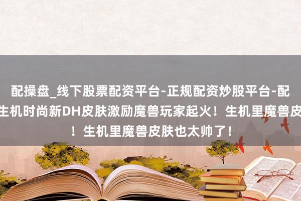 配操盘_线下股票配资平台-正规配资炒股平台-配资平台佣金 生机时尚新DH皮肤激励魔兽玩家起火！生机里魔兽皮肤也太帅了！