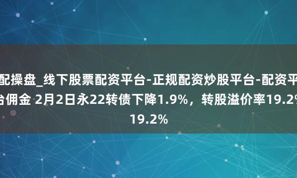 配操盘_线下股票配资平台-正规配资炒股平台-配资平台佣金 2月2日永22转债下降1.9%，转股溢价率19.2%