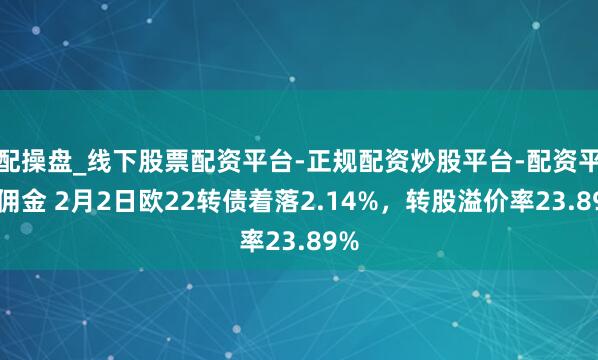 配操盘_线下股票配资平台-正规配资炒股平台-配资平台佣金 2月2日欧22转债着落2.14%，转股溢价率23.89%
